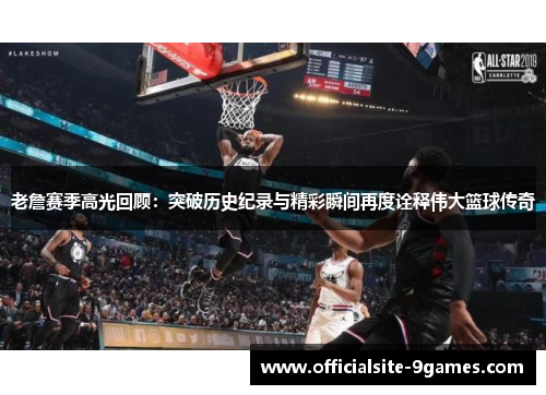 老詹赛季高光回顾：突破历史纪录与精彩瞬间再度诠释伟大篮球传奇