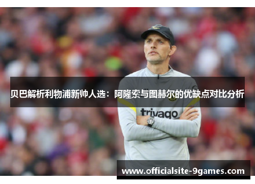 贝巴解析利物浦新帅人选：阿隆索与图赫尔的优缺点对比分析