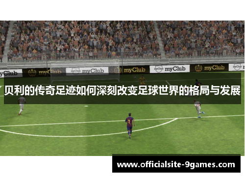 贝利的传奇足迹如何深刻改变足球世界的格局与发展