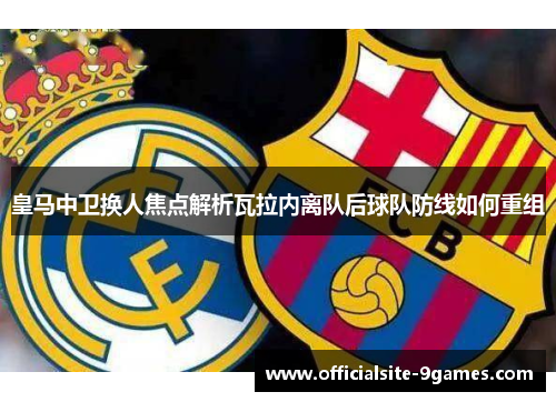 皇马中卫换人焦点解析瓦拉内离队后球队防线如何重组