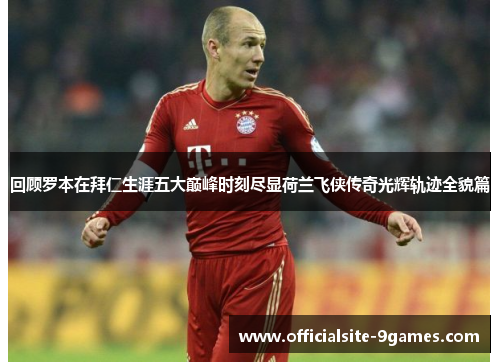 回顾罗本在拜仁生涯五大巅峰时刻尽显荷兰飞侠传奇光辉轨迹全貌篇 回顾罗本在拜仁生涯五大巅峰时刻尽显荷兰飞侠传奇光辉轨迹全貌篇
