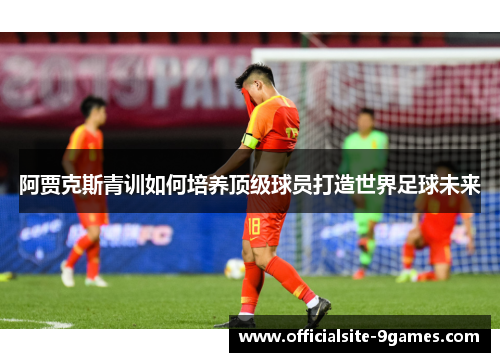 阿贾克斯青训如何培养顶级球员打造世界足球未来 阿贾克斯青训如何培养顶级球员打造世界足球未来