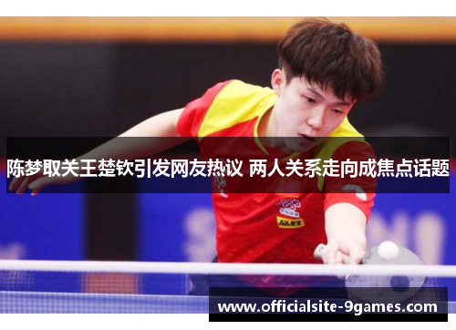 陈梦取关王楚钦引发网友热议 两人关系走向成焦点话题 陈梦取关王楚钦引发网友热议 两人关系走向成焦点话题