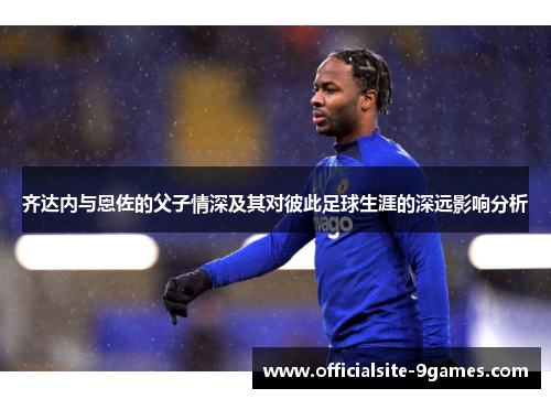 齐达内与恩佐的父子情深及其对彼此足球生涯的深远影响分析