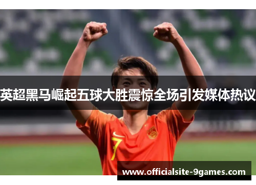 英超黑马崛起五球大胜震惊全场引发媒体热议