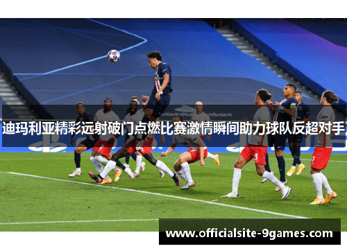 迪玛利亚精彩远射破门点燃比赛激情瞬间助力球队反超对手