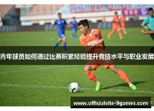 青年球员如何通过比赛积累经验提升竞技水平与职业发展 青年球员如何通过比赛积累经验提升竞技水平与职业发展
