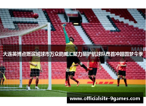 大连英博点燃滨城球市万众助威汇聚力量护航球队昂首冲超圆梦今季 大连英博点燃滨城球市万众助威汇聚力量护航球队昂首冲超圆梦今季