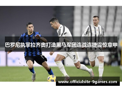 巴罗尼执掌拉齐奥打造黑马军团连战连捷震惊意甲 巴罗尼执掌拉齐奥打造黑马军团连战连捷震惊意甲