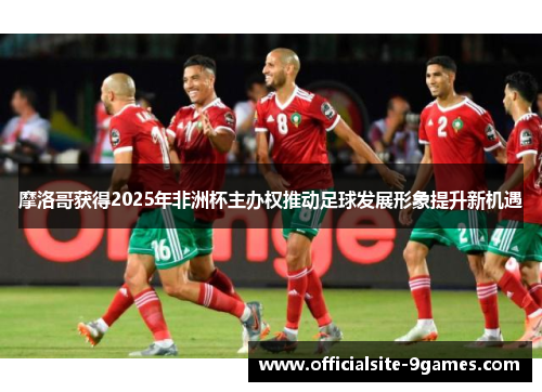摩洛哥获得2025年非洲杯主办权推动足球发展形象提升新机遇 摩洛哥获得2025年非洲杯主办权推动足球发展形象提升新机遇