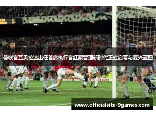 曼联官宣贝拉达出任首席执行官红魔管理新时代正式启幕与复兴蓝图 曼联官宣贝拉达出任首席执行官红魔管理新时代正式启幕与复兴蓝图