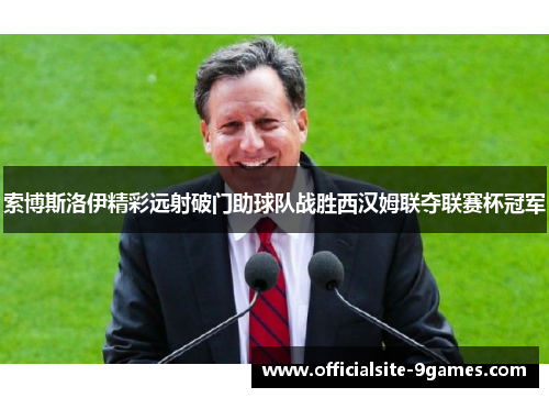 索博斯洛伊精彩远射破门助球队战胜西汉姆联夺联赛杯冠军 索博斯洛伊精彩远射破门助球队战胜西汉姆联夺联赛杯冠军