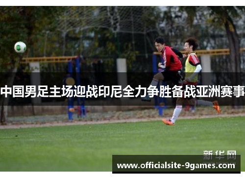 中国男足主场迎战印尼全力争胜备战亚洲赛事