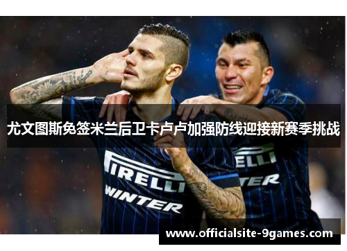 尤文图斯免签米兰后卫卡卢卢加强防线迎接新赛季挑战